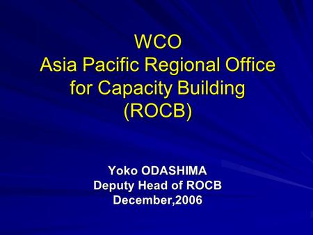 WCO Asia Pacific Regional Office for Capacity Building (ROCB) Yoko ODASHIMA Deputy Head of ROCB December,2006.