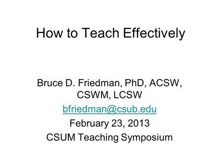 How to Teach Effectively Bruce D. Friedman, PhD, ACSW, CSWM, LCSW February 23, 2013 CSUM Teaching Symposium.