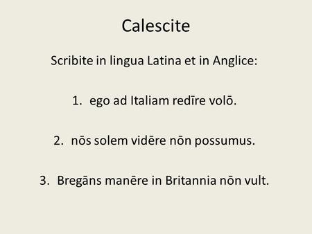 Calescite Scribite in lingua Latina et in Anglice: 1.ego ad Italiam redīre volō. 2.nōs solem vidēre nōn possumus. 3.Bregāns manēre in Britannia nōn vult.