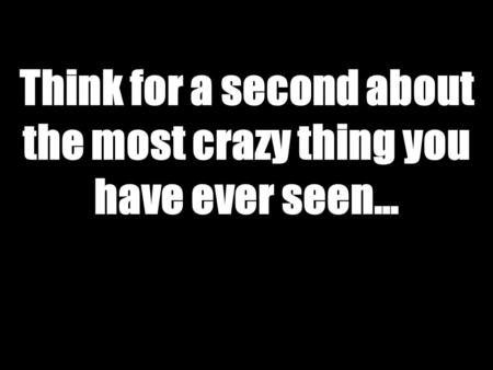 Think for a second about the most crazy thing you have ever seen…