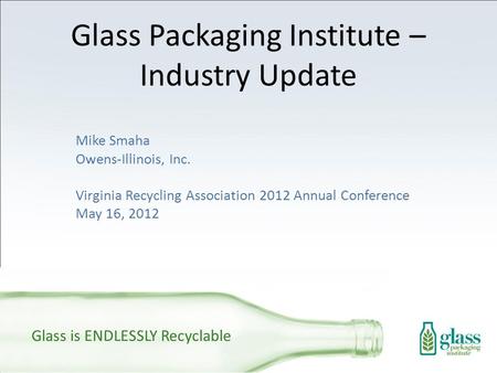 Glass Packaging Institute – Industry Update Mike Smaha Owens-Illinois, Inc. Virginia Recycling Association 2012 Annual Conference May 16, 2012 Glass is.