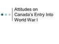 Attitudes on Canada’s Entry Into World War I. The Call to War After giving an ultimatum to Germany, Britain declares war on August 4, 1914 Canada follows.