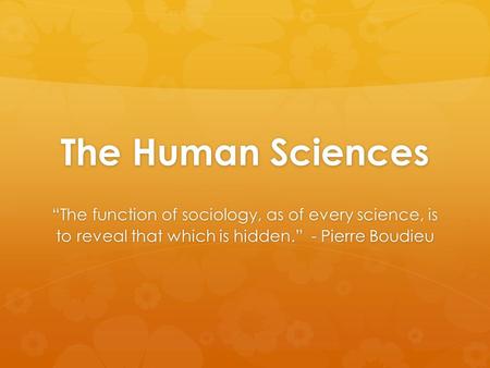 The Human Sciences “The function of sociology, as of every science, is to reveal that which is hidden.” - Pierre Boudieu.