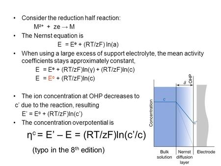 Consider the reduction half reaction: M z+ + ze → M The Nernst equation is E = E ө + (RT/zF) ln(a) When using a large excess of support electrolyte, the.