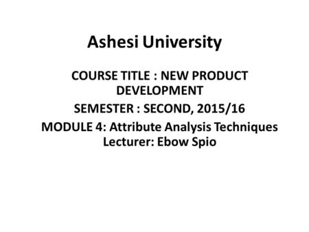 Ashesi University COURSE TITLE : NEW PRODUCT DEVELOPMENT SEMESTER : SECOND, 2015/16 MODULE 4: Attribute Analysis Techniques Lecturer: Ebow Spio.