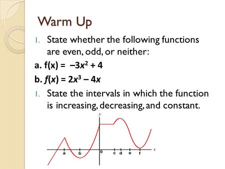 Warm Up 1. State whether the following functions are even, odd, or neither: a. f(x) = –3x 2 + 4 b. f(x) = 2x 3 – 4x 1. State the intervals in which the.