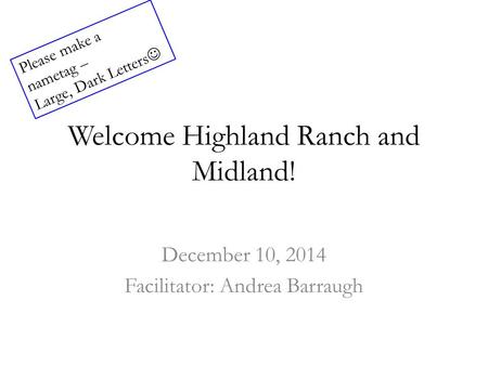 Welcome Highland Ranch and Midland! December 10, 2014 Facilitator: Andrea Barraugh Please make a nametag – Large, Dark Letters.