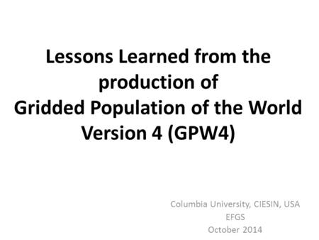 Lessons Learned from the production of Gridded Population of the World Version 4 (GPW4) Columbia University, CIESIN, USA EFGS October 2014.