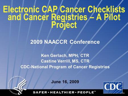 Electronic CAP Cancer Checklists and Cancer Registries – A Pilot Project 2009 NAACCR Conference Ken Gerlach, MPH, CTR Castine Verrill, MS, CTR CDC-National.