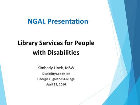 NGAL Presentation Library Services for People with Disabilities Kimberly Linek, MSW Disability Specialist Georgia Highlands College April 13, 2016.