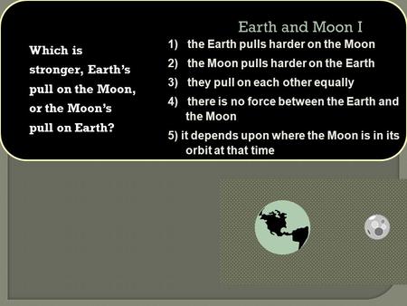 Which is stronger, Earth’s pull on the Moon, or the Moon’s pull on Earth? 1) the Earth pulls harder on the Moon 2) the Moon pulls harder on the Earth 3)