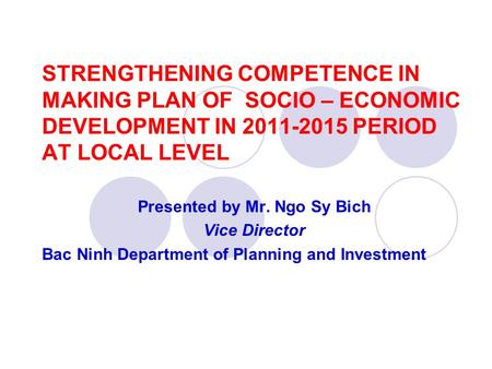 STRENGTHENING COMPETENCE IN MAKING PLAN OF SOCIO – ECONOMIC DEVELOPMENT IN 2011-2015 PERIOD AT LOCAL LEVEL Presented by Mr. Ngo Sy Bich Vice Director Bac.