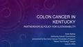 COLON CANCER IN KENTUCKY PARTNERSHIPS & POLICY FOR SUSTAINABILITY Katie Bathje Kentucky Cancer Consortium presented to the Colon Cancer Prevention Project’s.