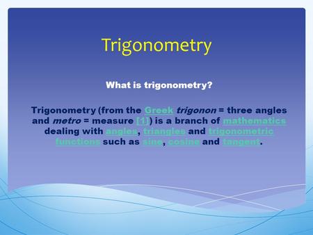 Trigonometry What is trigonometry? Trigonometry (from the Greek trigonon = three angles and metro = measure [1]) is a branch of mathematics dealing with.