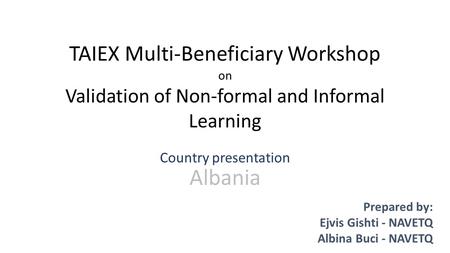 TAIEX Multi-Beneficiary Workshop on Validation of Non-formal and Informal Learning Country presentation Albania Prepared by: Ejvis Gishti - NAVETQ Albina.