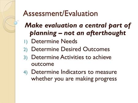 Assessment/Evaluation Make evaluation a central part of planning – not an afterthought 1) Determine Needs 2) Determine Desired Outcomes 3) Determine Activities.