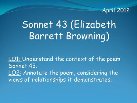 April 2012 Sonnet 43 (Elizabeth Barrett Browning) LO1: Understand the context of the poem Sonnet 43. LO2: Annotate the poem, considering the views of relationships.