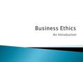 An Introduction.  Business Ethics:  The critical, structured examination of how people & institutions should behave in the world of commerce.  In particular,