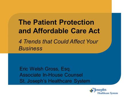 The Patient Protection and Affordable Care Act 4 Trends that Could Affect Your Business Eric Welsh Gross, Esq. Associate In-House Counsel St. Joseph’s.