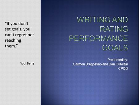 Presented by: Carmen D’Agostino and Dan Gutwein CPOD “If you don’t set goals, you can’t regret not reaching them.” Yogi Berra.