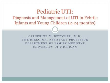 CATHERINE M. BETTCHER, M.D. CME DIRECTOR, ASSISTANT PROFESSOR DEPARTMENT OF FAMILY MEDICINE UNIVERSITY OF MICHIGAN Pediatric UTI: Diagnosis and Management.