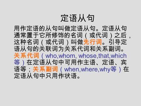 定语从句 用作定语的从句叫做定语从句。定语从句 通常置于它所修饰的名词（或代词）之后， 这种名词（或代词）叫做先行词。引导定 语从句的关联词为关系代词和关系副词。 关系代词（ who,whom, whose,that,which 等）在定语从句中可用作主语、定语、宾 语等；关系副词（ when,where,why.