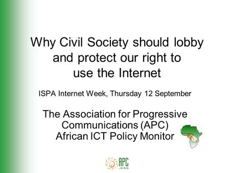 Why Civil Society should lobby and protect our right to use the Internet ISPA Internet Week, Thursday 12 September The Association for Progressive Communications.