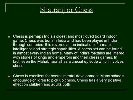 Shatranj or Chess Chess is perhaps India's oldest and most loved board indoor game. Chess was born in India and has been played in India through centuries.