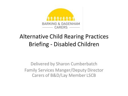 Alternative Child Rearing Practices Briefing - Disabled Children Delivered by Sharon Cumberbatch Family Services Manger/Deputy Director Carers of B&D/Lay.