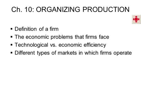 Ch. 10: ORGANIZING PRODUCTION  Definition of a firm  The economic problems that firms face  Technological vs. economic efficiency  Different types.