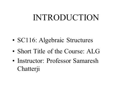 INTRODUCTION SC116: Algebraic Structures Short Title of the Course: ALG Instructor: Professor Samaresh Chatterji.