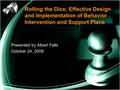 Rolling the Dice: Effective Design and Implementation of Behavior Intervention and Support Plans Presented by Albert Felts October 24, 2008.