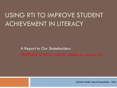 USING RTI TO IMPROVE STUDENT ACHIEVEMENT IN LITERACY A Report to Our Stakeholders TEMPLATE to fill in/ add to/ delete as you see fit! SCHOOL NAME– Board.