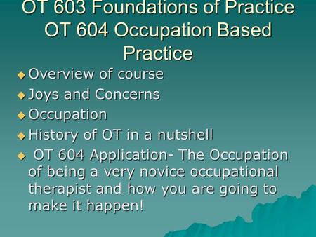 OT 603 Foundations of Practice OT 604 Occupation Based Practice  Overview of course  Joys and Concerns  Occupation  History of OT in a nutshell  OT.