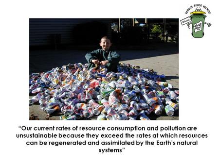 “Our current rates of resource consumption and pollution are unsustainable because they exceed the rates at which resources can be regenerated and assimilated.