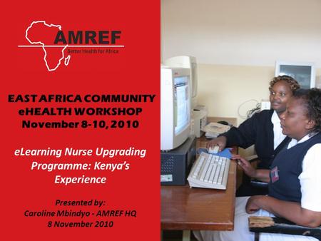 EAST AFRICA COMMUNITY eHEALTH WORKSHOP November 8-10, 2010 eLearning Nurse Upgrading Programme: Kenya’s Experience Presented by: Caroline Mbindyo - AMREF.