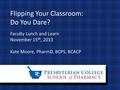 Flipping Your Classroom: Do You Dare? Faculty Lunch and Learn November 15 th, 2013 Kate Moore, PharmD, BCPS, BCACP.