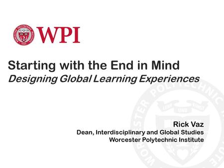 Starting with the End in Mind Designing Global Learning Experiences Rick Vaz Dean, Interdisciplinary and Global Studies Worcester Polytechnic Institute.