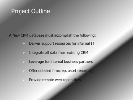 Project Outline I A New CRM database must accomplish the following:  Deliver support resources for internal IT  Integrate all data from existing CRM.