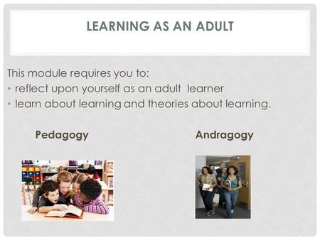 LEARNING AS AN ADULT This module requires you to: reflect upon yourself as an adult learner learn about learning and theories about learning. Pedagogy.