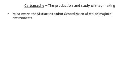 Cartography – The production and study of map making Must involve the Abstraction and/or Generalization of real or imagined environments.