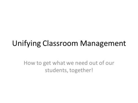 Unifying Classroom Management How to get what we need out of our students, together!