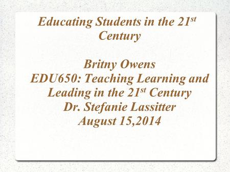 Educating Students in the 21 st Century Britny Owens EDU650: Teaching Learning and Leading in the 21 st Century Dr. Stefanie Lassitter August 15,2014.