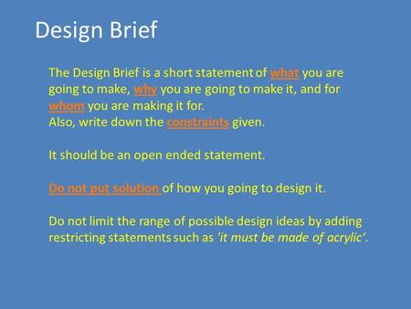 Design Brief The Design Brief is a short statement of what you are going to make, why you are going to make it, and for whom you are making it for. Also,