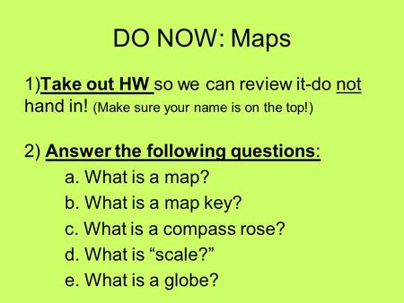 DO NOW: Maps 1)Take out HW so we can review it-do not hand in! (Make sure your name is on the top!) 2) Answer the following questions: a. What is a map?