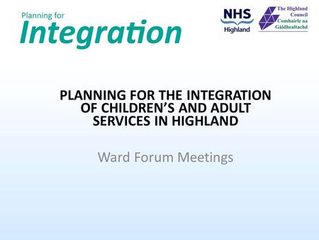 PLANNING FOR THE INTEGRATION OF CHILDREN’S AND ADULT SERVICES IN HIGHLAND Ward Forum Meetings.