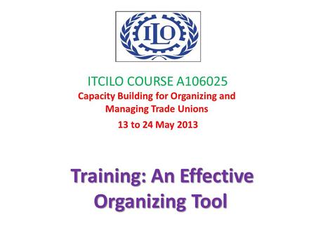 ITCILO COURSE A106025 Capacity Building for Organizing and Managing Trade Unions 13 to 24 May 2013 Training: An Effective Organizing Tool.