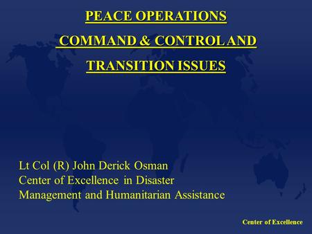 Center of Excellence PEACE OPERATIONS COMMAND & CONTROL AND COMMAND & CONTROL AND TRANSITION ISSUES Lt Col (R) John Derick Osman Center of Excellence in.