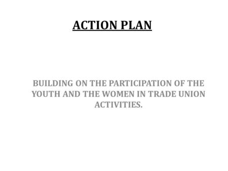 ACTION PLAN BUILDING ON THE PARTICIPATION OF THE YOUTH AND THE WOMEN IN TRADE UNION ACTIVITIES.