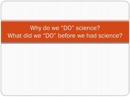 Why do we “DO” science? What did we “DO” before we had science?